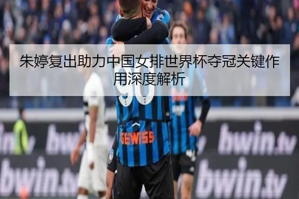 朱婷复出助力中国女排世界杯夺冠关键作用深度解析